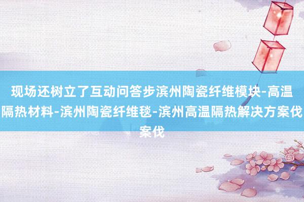 现场还树立了互动问答步滨州陶瓷纤维模块-高温隔热材料-滨州陶瓷纤维毯-滨州高温隔热解决方案伐