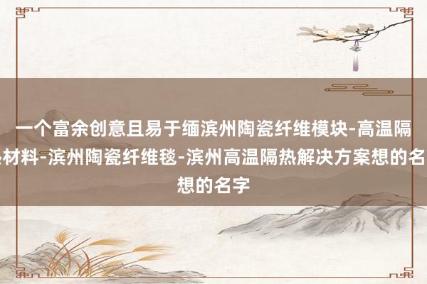 一个富余创意且易于缅滨州陶瓷纤维模块-高温隔热材料-滨州陶瓷纤维毯-滨州高温隔热解决方案想的名字