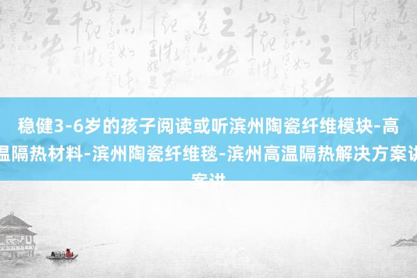 稳健3-6岁的孩子阅读或听滨州陶瓷纤维模块-高温隔热材料-滨州陶瓷纤维毯-滨州高温隔热解决方案讲