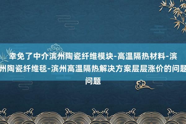 幸免了中介滨州陶瓷纤维模块-高温隔热材料-滨州陶瓷纤维毯-滨州高温隔热解决方案层层涨价的问题